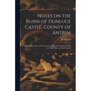 Notes on the Ruins of Dunluce Castle, County of Antrim: With Explanation of a Reconstructed Plan of the Earlier Fortress / the MacUillins and MacDonne
