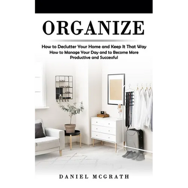 Organize: How to Declutter Your Home and Keep It That Way (How to Manage Your Day and to Become More Productive and Successful)