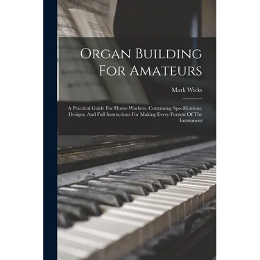 Organ Building For Amateurs: A Practical Guide For Home-workers. Containing Specifications, Designs, And Full Instructions For Making Every Portion