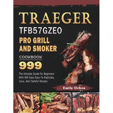 Traeger TFB57GZEO Pro Grill and Smoker Cookbook 999: The Ultimate Guide For Beginners With 999 Days Easy-To-Replicate, Juicy, And Tasteful Recipes