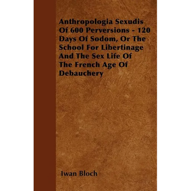 Anthropologia Sexudis Of 600 Perversions - 120 Days Of Sodom, Or The School For Libertinage And The Sex Life Of The French Age Of Debauchery