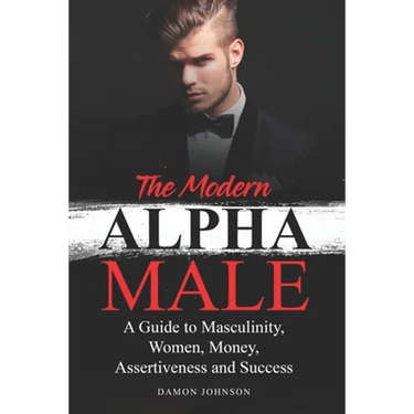The Modern Alpha Male: A Guide to Masculinity, Women, Money, Assertiveness and Success