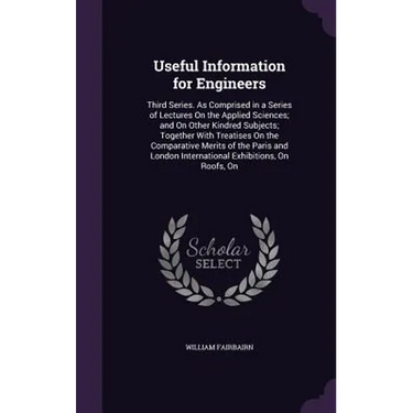 Useful Information for Engineers: Third Series. As Comprised in a Series of Lectures On the Applied Sciences; and On Other Kindred Subjects; Together