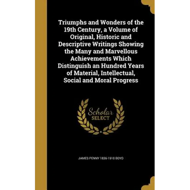 Triumphs and Wonders of the 19th Century, a Volume of Original, Historic and Descriptive Writings Showing the Many and Marvellous Achievements Which D