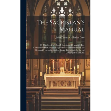 The Sacristan's Manual: or Handbook of Church Furniture, Ornament, Etc. Harmonized With the Most Approved Commentaries on the Roman Ceremonial
