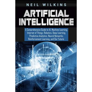 Artificial Intelligence: A Comprehensive Guide to AI, Machine Learning, Internet of Things, Robotics, Deep Learning, Predictive Analytics, Neur