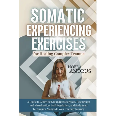 Somatic Experiencing Exercises for Healing Complex Trauma: A Guide to Applying, Grounding, Resourcing and Visualization, Self-Regulation, Body Scans T
