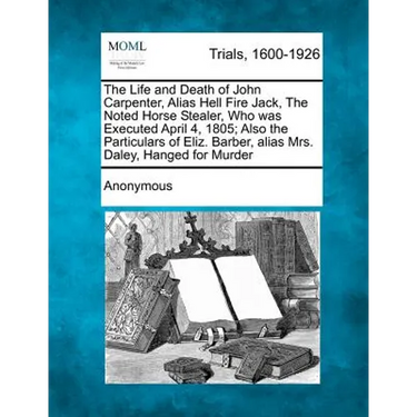 The Life and Death of John Carpenter, Alias Hell Fire Jack, the Noted Horse Stealer, Who Was Executed April 4, 1805; Also the Particulars of Eliz. Bar