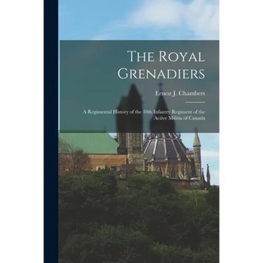 The Royal Grenadiers: A Regimental History of the 10th Infantry Regiment of the Active Militia of Canada