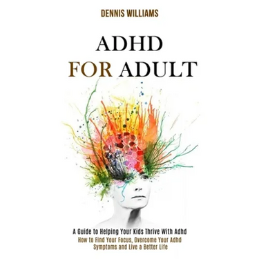 Adhd for Adult: How to Find Your Focus, Overcome Your Adhd Symptoms and Live a Better Life (A Guide to Helping Your Kids Thrive With Adhd)