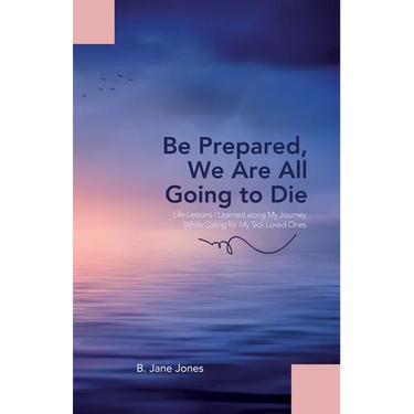 Be Prepared, We Are All Going to Die: Life Lessons I Learned along My Journey While Caring for My Sick Loved Ones