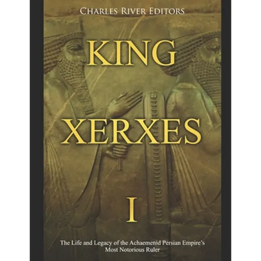 King Xerxes I: The Life and Legacy of the Achaemenid Persian Empire's Most Notorious Ruler