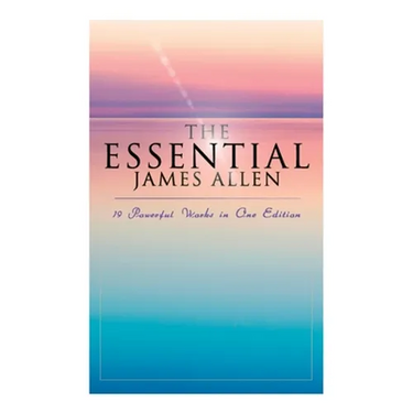 The Essential James Allen: 19 Powerful Works in One Edition: Eight Pillars of Prosperity, As a Man Thinketh, From Passion to Peace, The Heavenly Life,