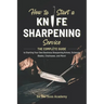 How to Start a Knife Sharpening Service: The Complete Guide to Starting Your Own Business Sharpening Knives, Scissors, Blades, Chainsaws, and More!