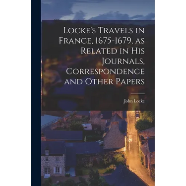 Locke's Travels in France, 1675-1679, as Related in His Journals, Correspondence and Other Papers