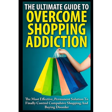 The Ultimate Guide To Overcoming Shopping Addiction: The Most Effective, Permanent Solution To Finally Control Compulsive Shopping And Buying Disorder