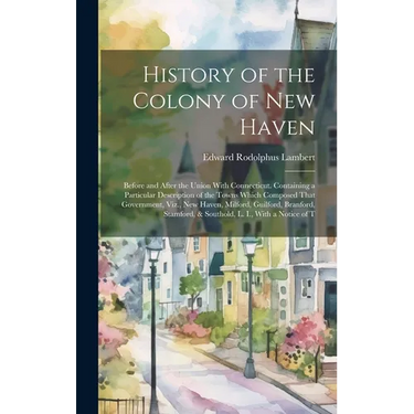 History of the Colony of New Haven: Before and After the Union With Connecticut. Containing a Particular Description of the Towns Which Composed That