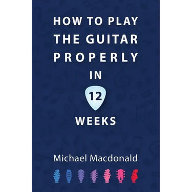 How To Play The Guitar Properly In 12 Weeks: The Definitive Starter Book