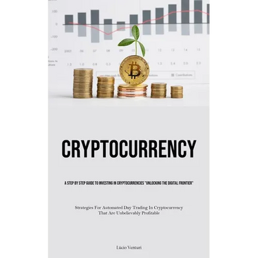 Cryptocurrency: A Step By Step Guide To Investing In Cryptocurrencies "Unlocking The Digital Frontier" (Strategies For Automated Day Trading In Crypto