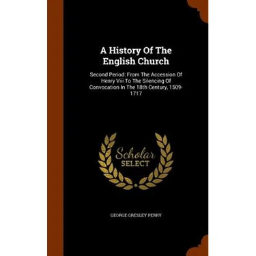 A History Of The English Church: Second Period: From The Accession Of Henry Viii To The Silencing Of Convocation In The 18th Century, 1509-1717