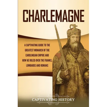 Charlemagne: A Captivating Guide to the Greatest Monarch of the Carolingian Empire and How He Ruled over the Franks, Lombards, and Romans