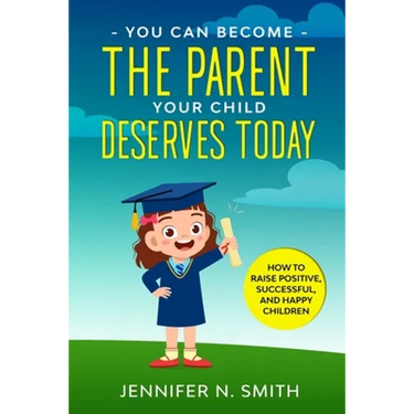 You Can Become The Parent Your Child Deserves: How to Raise Positive, Successful, and Happy Children