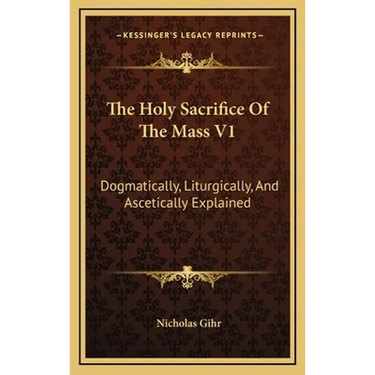 The Holy Sacrifice Of The Mass V1: Dogmatically, Liturgically, And Ascetically Explained
