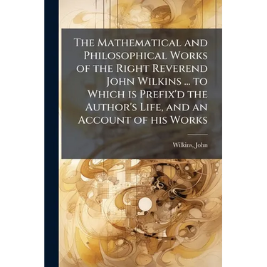 The Mathematical and Philosophical Works of the Right Reverend John Wilkins ... to Which is Prefix'd the Author's Life, and an Account of his Works