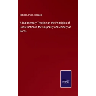 A Rudimentary Treatise on the Principles of Construction in the Carpentry and Joinery of Roofs
