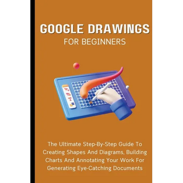 Google Drawings For Beginners: The Ultimate Step-By-Step Guide To Creating Shapes And Diagrams, Building Charts And Annotating Your Work For Generatin