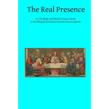 The Real Presence: or The Body and Blood of Jesus Christ in the Blessed Eucharist Proved From Scripture