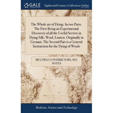 The Whole art of Dying. In two Parts. The First Being an Experimental Discovery of all the Useful Secrets in Dying Silk, Wool, Linnen. Originally in G