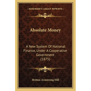 Absolute Money: A New System Of National Finance, Under A Cooperative Government (1875)