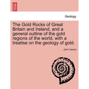 The Gold Rocks of Great Britain and Ireland, and a General Outline of the Gold Regions of the World, with a Treatise on the Geology of Gold.