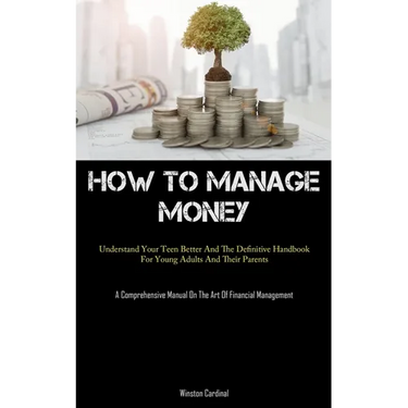 How To Manage Money: Understand Your Teen Better And The Definitive Handbook For Young Adults And Their Parents (A Comprehensive Manual On The Art Of