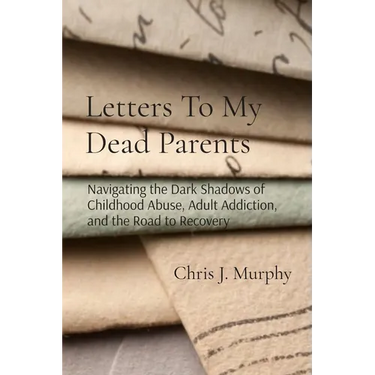 Letters To My Dead Parents: Navigating the Dark Shadows of Childhood Abuse, Adult Addiction, and the Road to Recovery