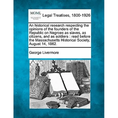 An Historical Research Respecting the Opinions of the Founders of the Republic on Negroes as Slaves, as Citizens, and as Soldiers: Read Before the Mas