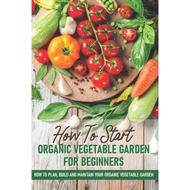 How To Start An Organic Vegetable Garden For Beginners: How To Plan, Build And Maintain Your Organic Vegetable Garden: Organic Gardening At Home