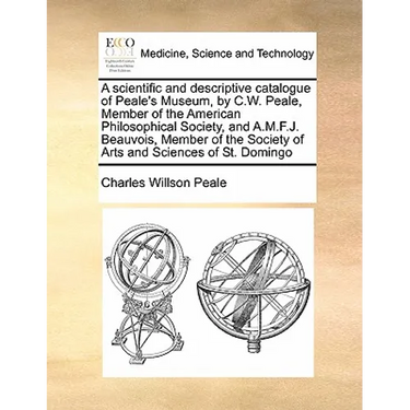 A Scientific and Descriptive Catalogue of Peale's Museum, by C.W. Peale, Member of the American Philosophical Society, and A.M.F.J. Beauvois, Member o