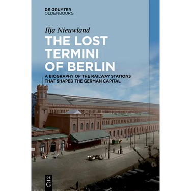 The Lost Termini of Berlin: A Biography of the Railway Stations That Shaped the German Capital