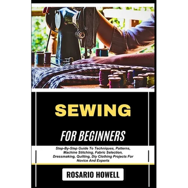 Sewing for Beginners: Step-By-Step Guide To Techniques, Patterns, Machine Stitching, Fabric Selection, Dressmaking, Quilting, Diy Clothing Projects Fo