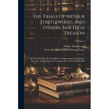 The Trials Of Arthur Thistlewood, And Others, For High Treason: At The Old Bailey Sessions-house, Commencing On Saturday, The 15th, And Ending On Thur