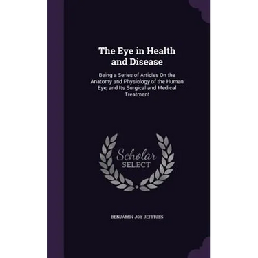The Eye in Health and Disease: Being a Series of Articles On the Anatomy and Physiology of the Human Eye, and Its Surgical and Medical Treatment