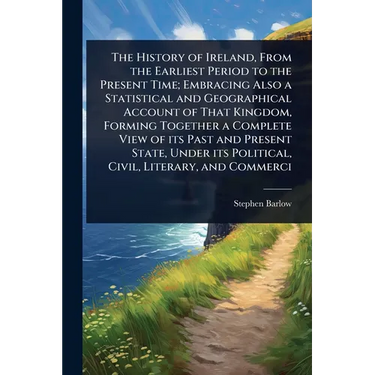 The History of Ireland, From the Earliest Period to the Present Time; Embracing Also a Statistical and Geographical Account of That Kingdom, Forming T