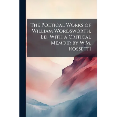 The Poetical Works of William Wordsworth, Ed. With a Critical Memoir by W.M. Rossetti