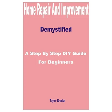 Home Repair and Improvement Demystified: A Step by Step DIY Guide for Beginners