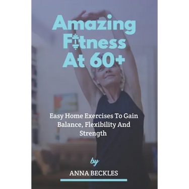 Amazing Fitness At 60+: Easy Home Exercises To Gain Balance, Flexibility And Strength.