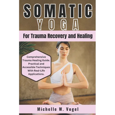 Somatic Yoga for Trauma Recovery and Healing: Healing the Body, Calming the Mind; Harness the Power of Mind-Body Connection to Overcome Past Pain and