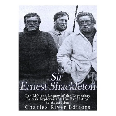 Sir Ernest Shackleton: The Life and Legacy of the Legendary British Explorer and His Expeditions to Antarctica