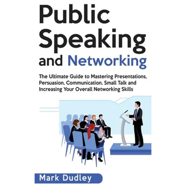 Public Speaking and Networking: The Ultimate Guide to Mastering Presentations, Persuasion, Communication, Small Talk and Increasing Your Overall Netwo